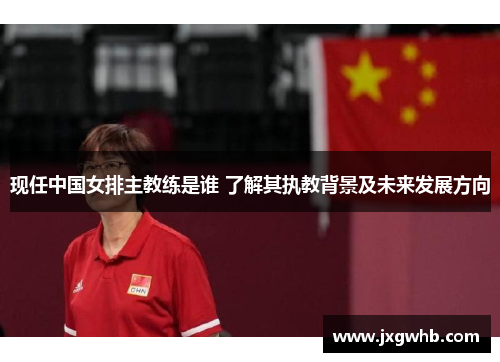 现任中国女排主教练是谁 了解其执教背景及未来发展方向